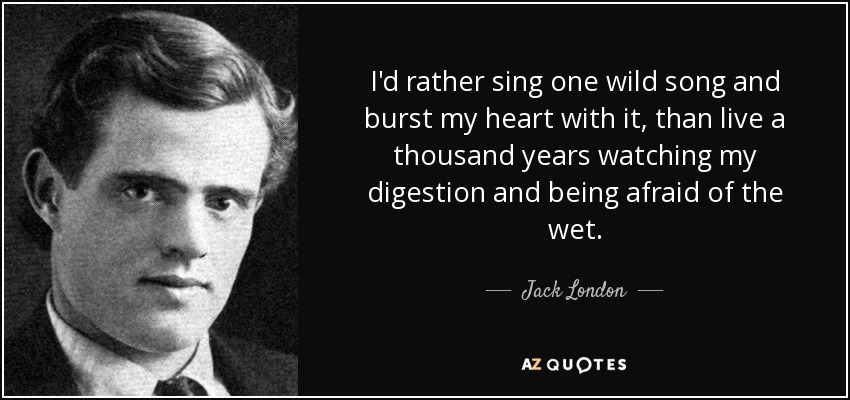 I'd rather sing one wild song and burst my heart with it, than live a thousand years watching my digestion and being afraid of the wet. - Jack London