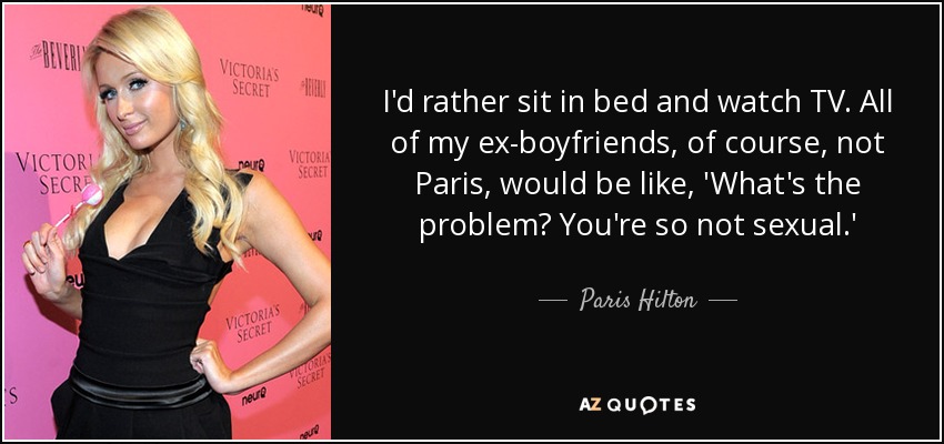 I'd rather sit in bed and watch TV. All of my ex-boyfriends, of course, not Paris, would be like, 'What's the problem? You're so not sexual.' - Paris Hilton
