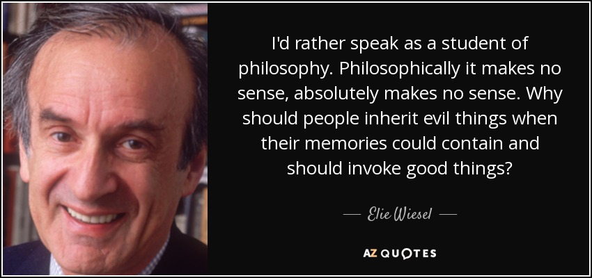 I'd rather speak as a student of philosophy. Philosophically it makes no sense, absolutely makes no sense. Why should people inherit evil things when their memories could contain and should invoke good things? - Elie Wiesel