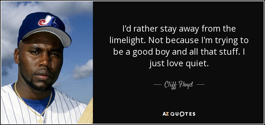 I'd rather stay away from the limelight. Not because I'm trying to be a good boy and all that stuff. I just love quiet. - Cliff Floyd