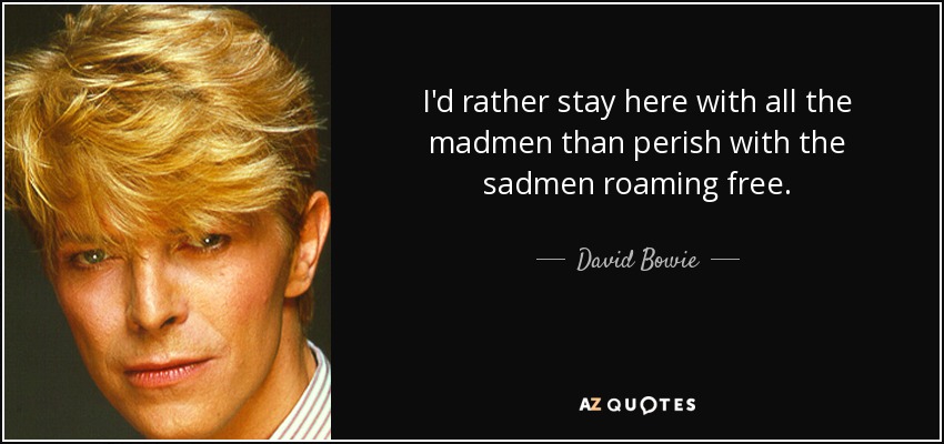 I'd rather stay here with all the madmen than perish with the sadmen roaming free. - David Bowie
