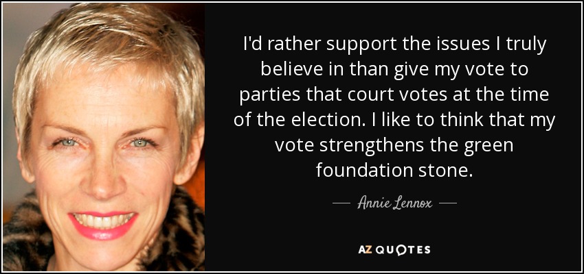 I'd rather support the issues I truly believe in than give my vote to parties that court votes at the time of the election. I like to think that my vote strengthens the green foundation stone. - Annie Lennox