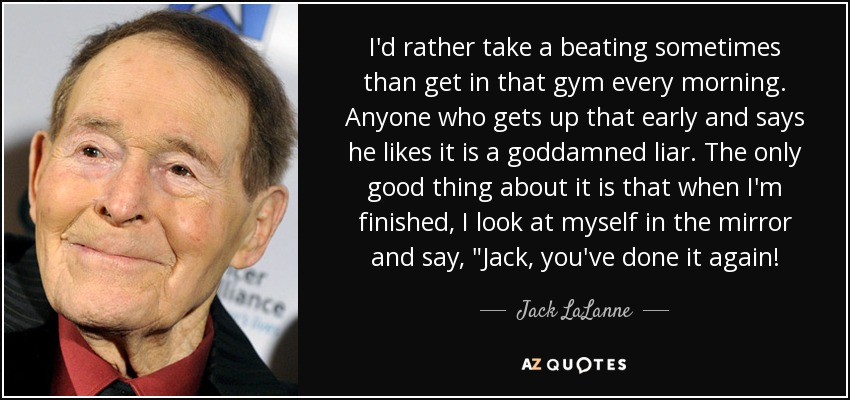 I'd rather take a beating sometimes than get in that gym every morning. Anyone who gets up that early and says he likes it is a goddamned liar. The only good thing about it is that when I'm finished, I look at myself in the mirror and say, 