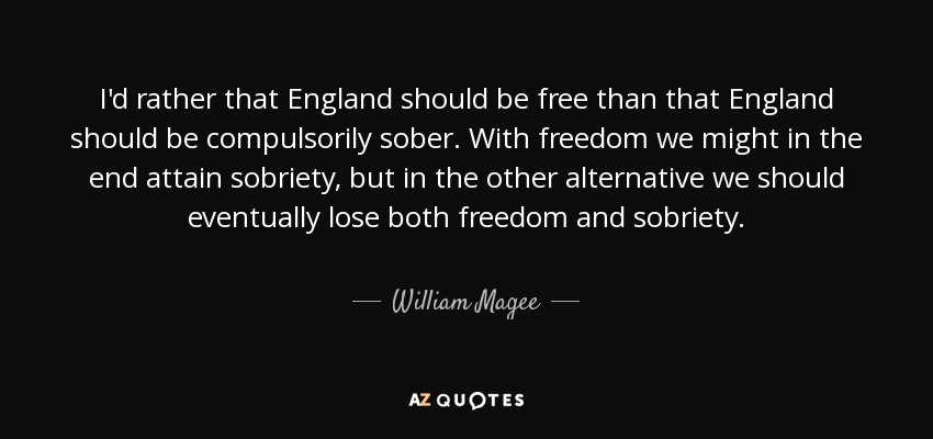 I'd rather that England should be free than that England should be compulsorily sober. With freedom we might in the end attain sobriety, but in the other alternative we should eventually lose both freedom and sobriety. - William Magee