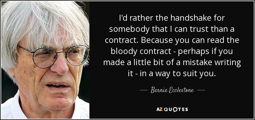 I'd rather the handshake for somebody that I can trust than a contract. Because you can read the bloody contract - perhaps if you made a little bit of a mistake writing it - in a way to suit you. - Bernie Ecclestone