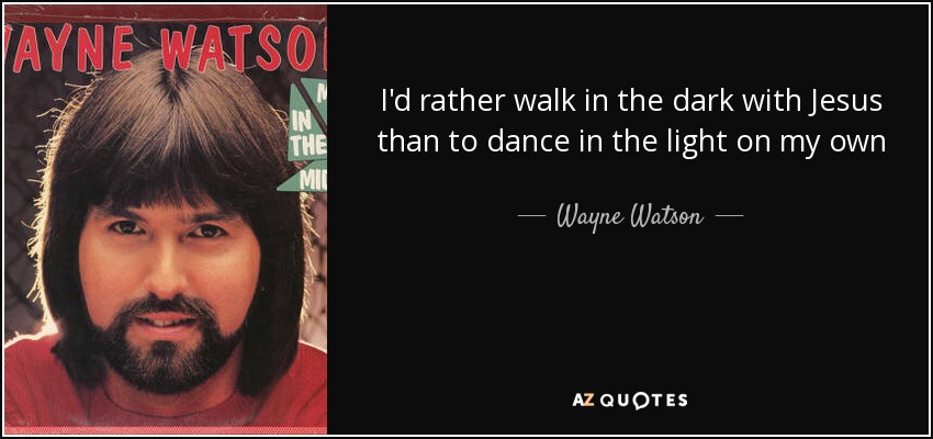 I'd rather walk in the dark with Jesus than to dance in the light on my own - Wayne Watson