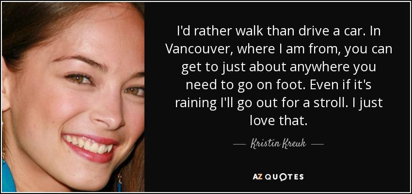 I'd rather walk than drive a car. In Vancouver, where I am from, you can get to just about anywhere you need to go on foot. Even if it's raining I'll go out for a stroll. I just love that. - Kristin Kreuk