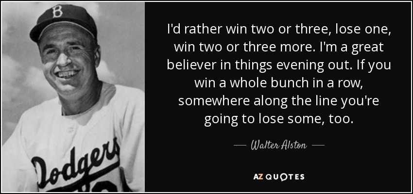 I'd rather win two or three, lose one, win two or three more. I'm a great believer in things evening out. If you win a whole bunch in a row, somewhere along the line you're going to lose some, too. - Walter Alston