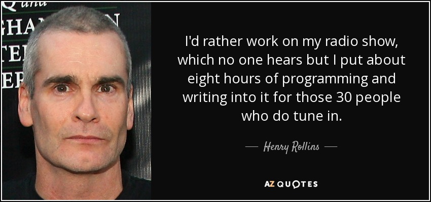 I'd rather work on my radio show, which no one hears but I put about eight hours of programming and writing into it for those 30 people who do tune in. - Henry Rollins