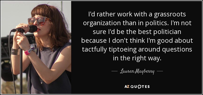I'd rather work with a grassroots organization than in politics. I'm not sure I'd be the best politician because I don't think I'm good about tactfully tiptoeing around questions in the right way. - Lauren Mayberry