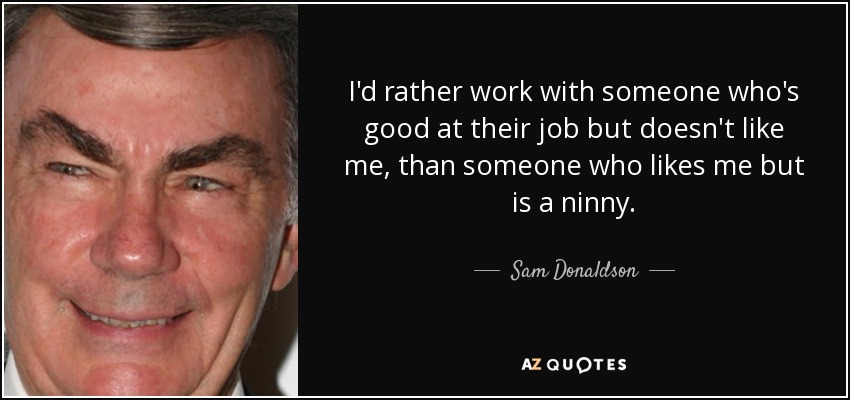 I'd rather work with someone who's good at their job but doesn't like me, than someone who likes me but is a ninny. - Sam Donaldson