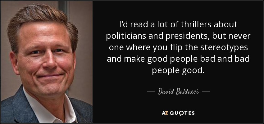 I'd read a lot of thrillers about politicians and presidents, but never one where you flip the stereotypes and make good people bad and bad people good. - David Baldacci