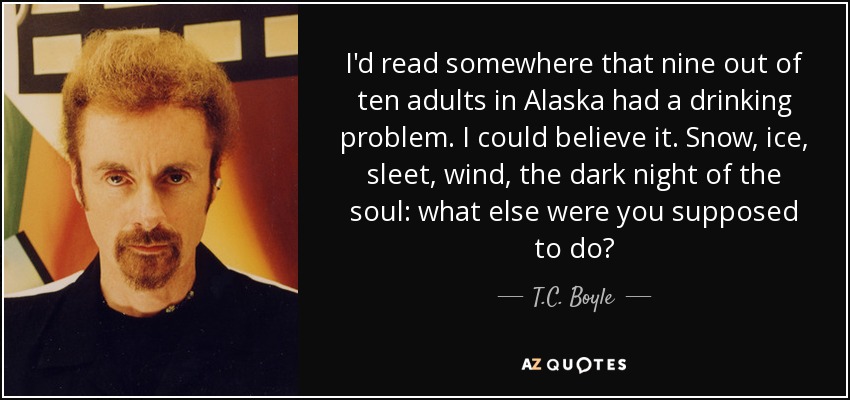 I'd read somewhere that nine out of ten adults in Alaska had a drinking problem. I could believe it. Snow, ice, sleet, wind, the dark night of the soul: what else were you supposed to do? - T.C. Boyle