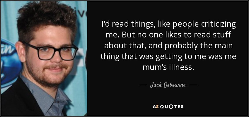 I'd read things, like people criticizing me. But no one likes to read stuff about that, and probably the main thing that was getting to me was me mum's illness. - Jack Osbourne