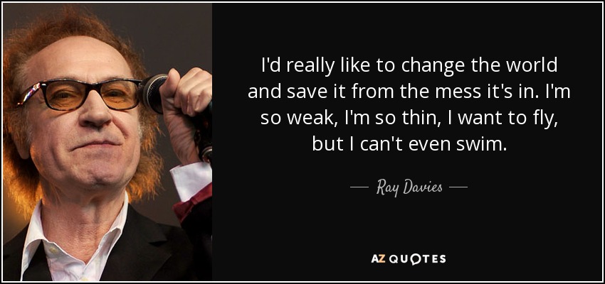 I'd really like to change the world and save it from the mess it's in. I'm so weak, I'm so thin, I want to fly, but I can't even swim. - Ray Davies