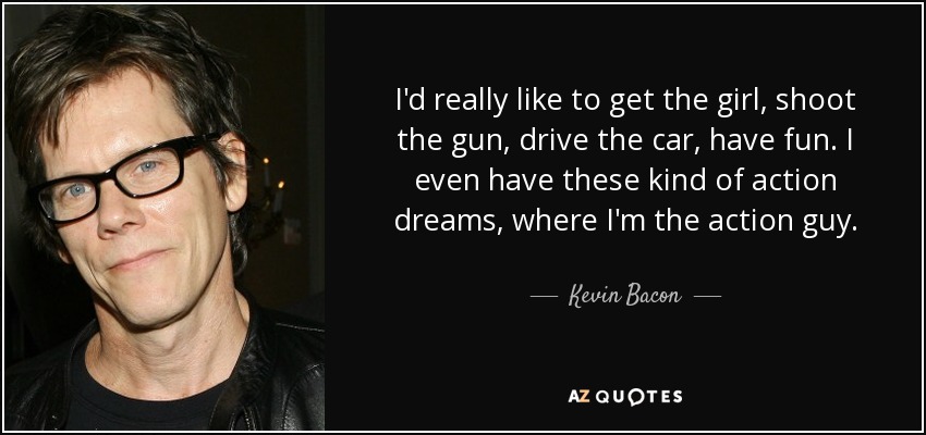 I'd really like to get the girl, shoot the gun, drive the car, have fun. I even have these kind of action dreams, where I'm the action guy. - Kevin Bacon
