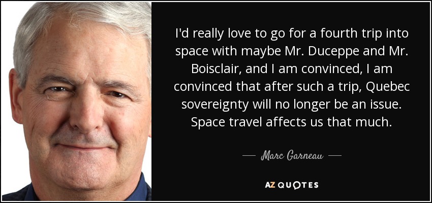 I'd really love to go for a fourth trip into space with maybe Mr. Duceppe and Mr. Boisclair, and I am convinced, I am convinced that after such a trip, Quebec sovereignty will no longer be an issue. Space travel affects us that much. - Marc Garneau