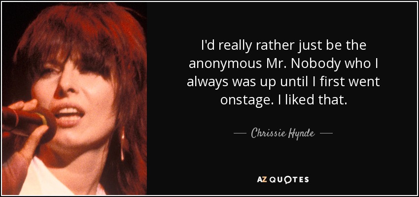 I'd really rather just be the anonymous Mr. Nobody who I always was up until I first went onstage. I liked that. - Chrissie Hynde