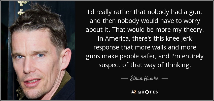 I'd really rather that nobody had a gun, and then nobody would have to worry about it. That would be more my theory. In America, there's this knee-jerk response that more walls and more guns make people safer, and I'm entirely suspect of that way of thinking. - Ethan Hawke