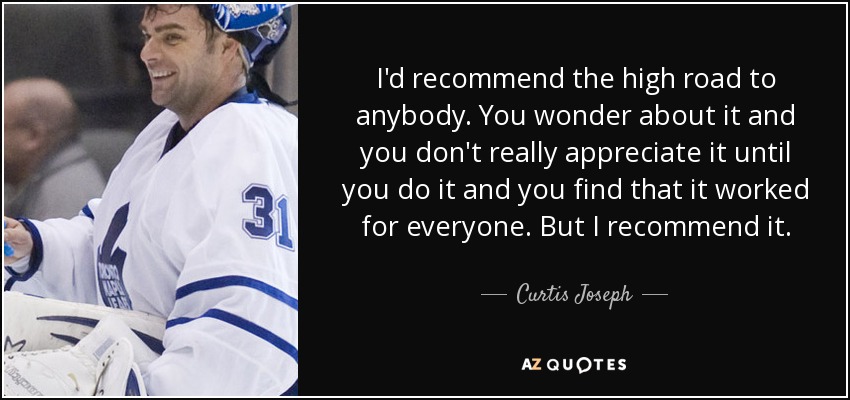I'd recommend the high road to anybody. You wonder about it and you don't really appreciate it until you do it and you find that it worked for everyone. But I recommend it. - Curtis Joseph