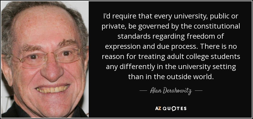 I'd require that every university, public or private, be governed by the constitutional standards regarding freedom of expression and due process. There is no reason for treating adult college students any differently in the university setting than in the outside world. - Alan Dershowitz