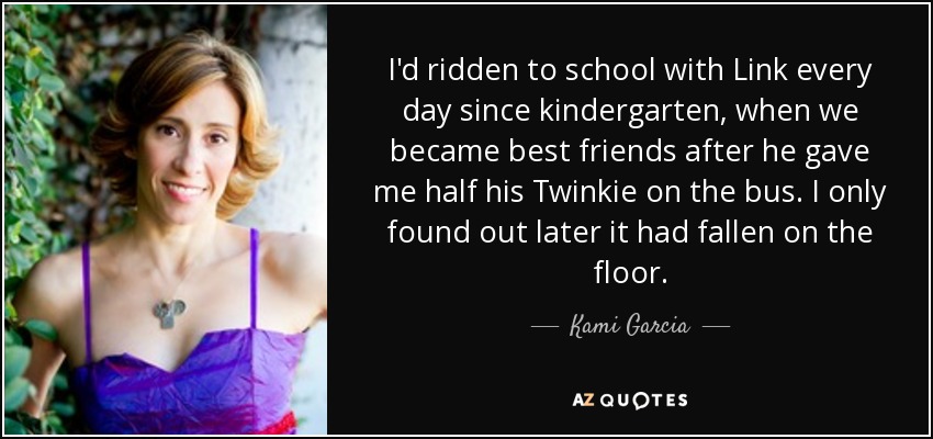 I'd ridden to school with Link every day since kindergarten, when we became best friends after he gave me half his Twinkie on the bus. I only found out later it had fallen on the floor. - Kami Garcia