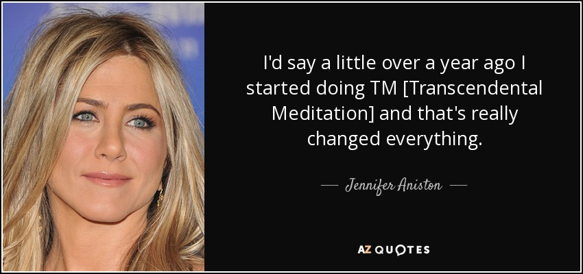 I'd say a little over a year ago I started doing TM [Transcendental Meditation] and that's really changed everything. - Jennifer Aniston