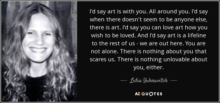 I'd say art is with you. All around you. I'd say when there doesn't seem to be anyone else, there is art. I'd say you can love art how you wish to be loved. And I'd say art is a lifeline to the rest of us - we are out here. You are not alone. There is nothing about you that scares us. There is nothing unlovable about you, either. - Lidia Yuknavitch