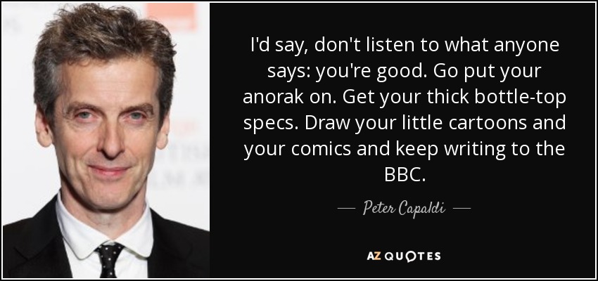 I'd say, don't listen to what anyone says: you're good. Go put your anorak on. Get your thick bottle-top specs. Draw your little cartoons and your comics and keep writing to the BBC. - Peter Capaldi