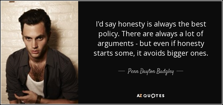 I'd say honesty is always the best policy. There are always a lot of arguments - but even if honesty starts some, it avoids bigger ones. - Penn Dayton Badgley
