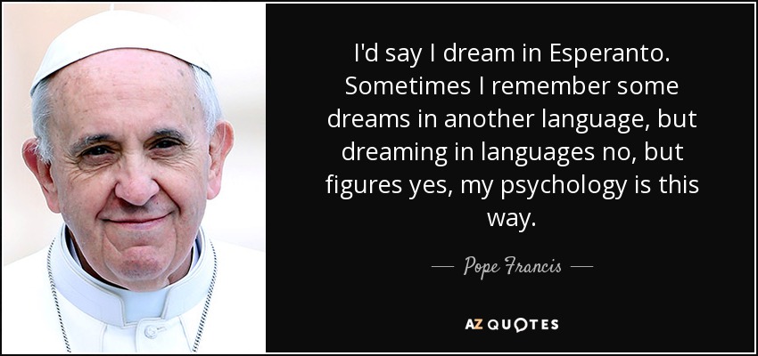 I'd say I dream in Esperanto. Sometimes I remember some dreams in another language, but dreaming in languages no, but figures yes, my psychology is this way. - Pope Francis