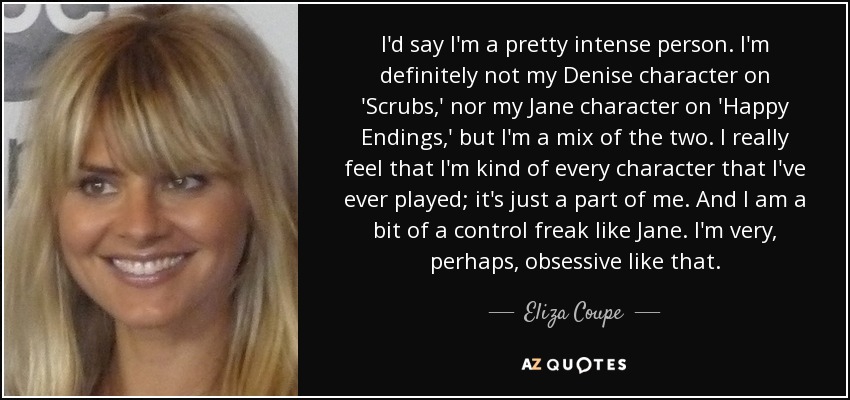 I'd say I'm a pretty intense person. I'm definitely not my Denise character on 'Scrubs,' nor my Jane character on 'Happy Endings,' but I'm a mix of the two. I really feel that I'm kind of every character that I've ever played; it's just a part of me. And I am a bit of a control freak like Jane. I'm very, perhaps, obsessive like that. - Eliza Coupe