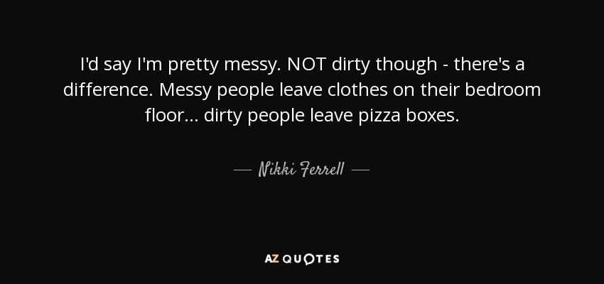 I'd say I'm pretty messy. NOT dirty though - there's a difference. Messy people leave clothes on their bedroom floor... dirty people leave pizza boxes. - Nikki Ferrell