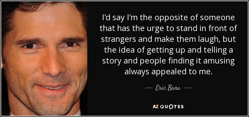 I'd say I'm the opposite of someone that has the urge to stand in front of strangers and make them laugh, but the idea of getting up and telling a story and people finding it amusing always appealed to me. - Eric Bana