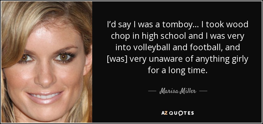 I’d say I was a tomboy... I took wood chop in high school and I was very into volleyball and football, and [was] very unaware of anything girly for a long time. - Marisa Miller