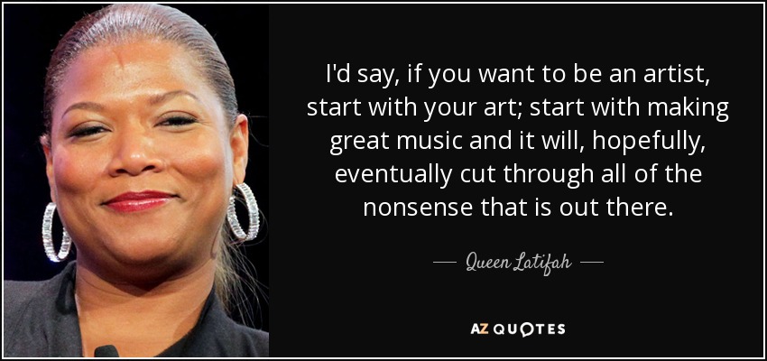 I'd say, if you want to be an artist, start with your art; start with making great music and it will, hopefully, eventually cut through all of the nonsense that is out there. - Queen Latifah