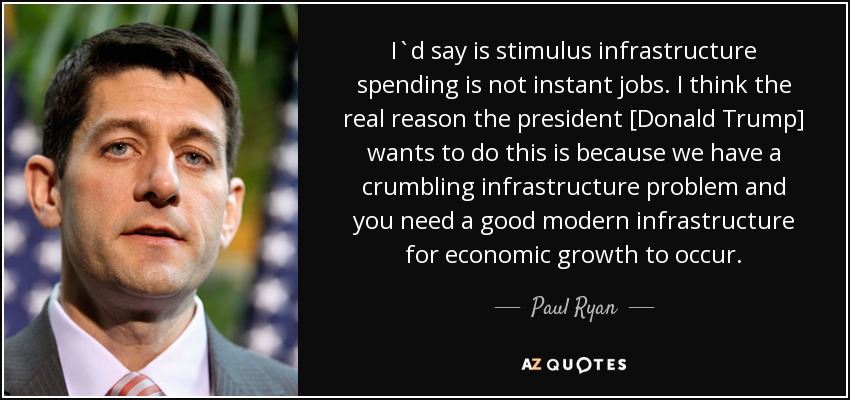 I`d say is stimulus infrastructure spending is not instant jobs. I think the real reason the president [Donald Trump] wants to do this is because we have a crumbling infrastructure problem and you need a good modern infrastructure for economic growth to occur. - Paul Ryan