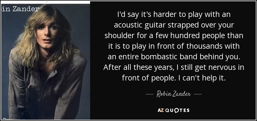 I'd say it's harder to play with an acoustic guitar strapped over your shoulder for a few hundred people than it is to play in front of thousands with an entire bombastic band behind you. After all these years, I still get nervous in front of people. I can't help it. - Robin Zander