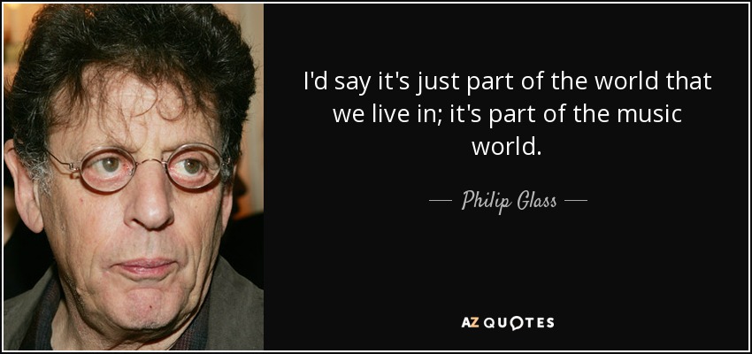 I'd say it's just part of the world that we live in; it's part of the music world. - Philip Glass