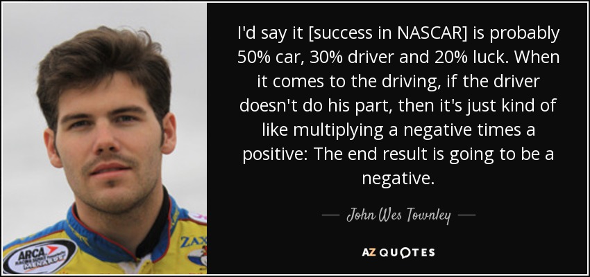 I'd say it [success in NASCAR] is probably 50% car, 30% driver and 20% luck. When it comes to the driving, if the driver doesn't do his part, then it's just kind of like multiplying a negative times a positive: The end result is going to be a negative. - John Wes Townley