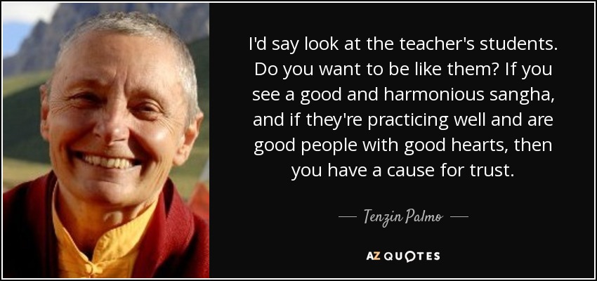 I'd say look at the teacher's students. Do you want to be like them? If you see a good and harmonious sangha, and if they're practicing well and are good people with good hearts, then you have a cause for trust. - Tenzin Palmo