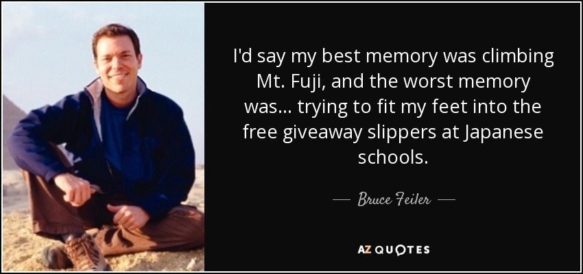 I'd say my best memory was climbing Mt. Fuji, and the worst memory was... trying to fit my feet into the free giveaway slippers at Japanese schools. - Bruce Feiler