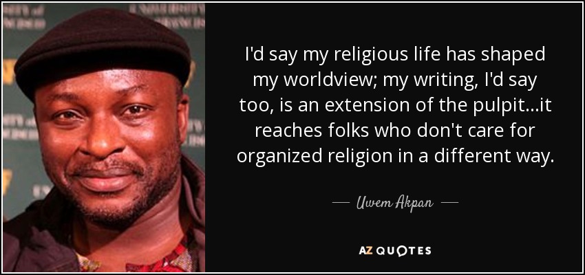 I'd say my religious life has shaped my worldview; my writing, I'd say too, is an extension of the pulpit...it reaches folks who don't care for organized religion in a different way. - Uwem Akpan