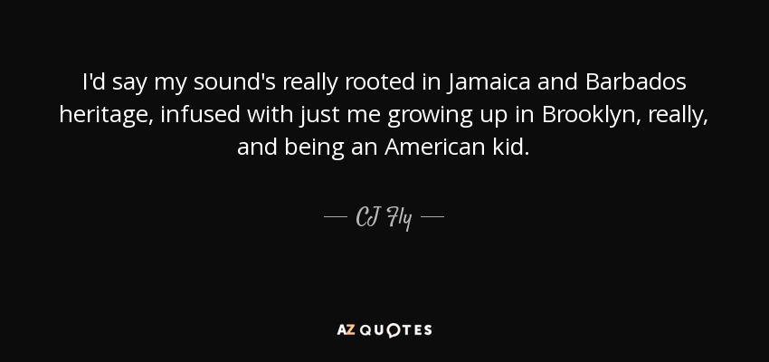 I'd say my sound's really rooted in Jamaica and Barbados heritage , infused with just me growing up in Brooklyn, really, and being an American kid. - CJ Fly