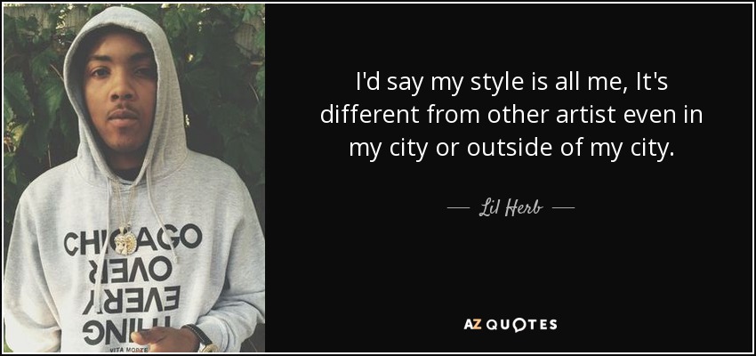 I'd say my style is all me, It's different from other artist even in my city or outside of my city. - Lil Herb