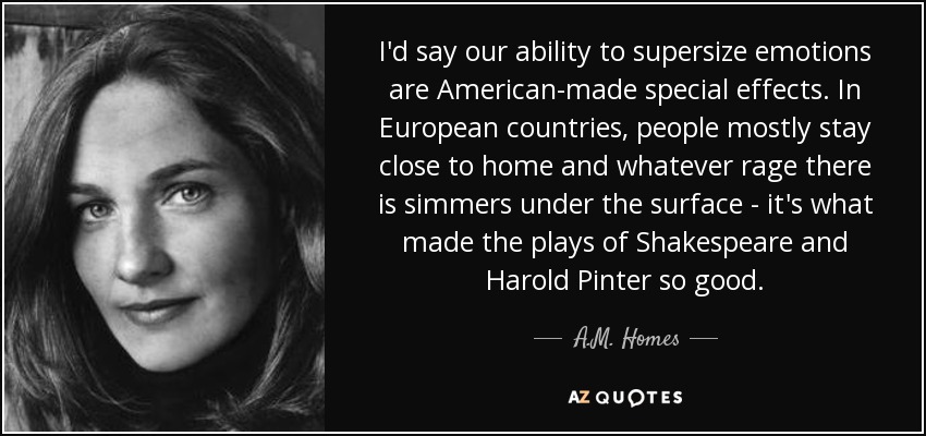 I'd say our ability to supersize emotions are American-made special effects. In European countries, people mostly stay close to home and whatever rage there is simmers under the surface - it's what made the plays of Shakespeare and Harold Pinter so good. - A.M. Homes