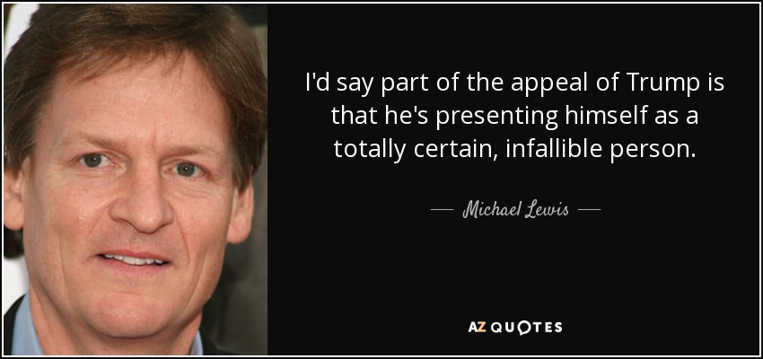 I'd say part of the appeal of Trump is that he's presenting himself as a totally certain, infallible person. - Michael Lewis