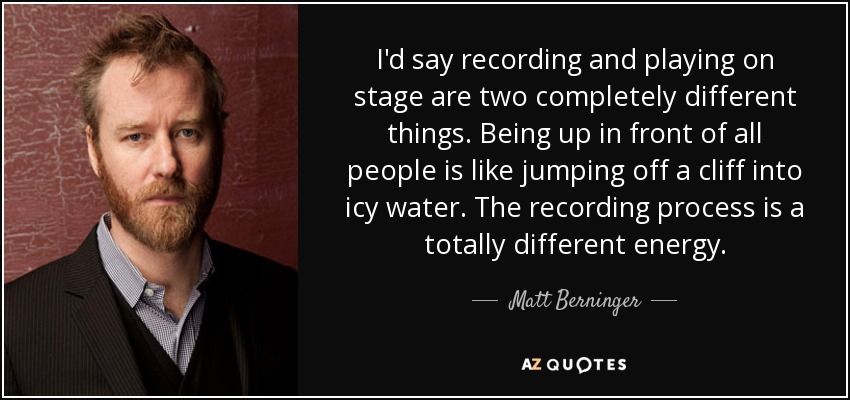 I'd say recording and playing on stage are two completely different things. Being up in front of all people is like jumping off a cliff into icy water. The recording process is a totally different energy. - Matt Berninger