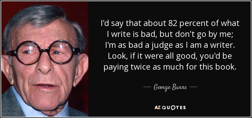 I'd say that about 82 percent of what I write is bad, but don't go by me; I'm as bad a judge as I am a writer. Look, if it were all good, you'd be paying twice as much for this book. - George Burns