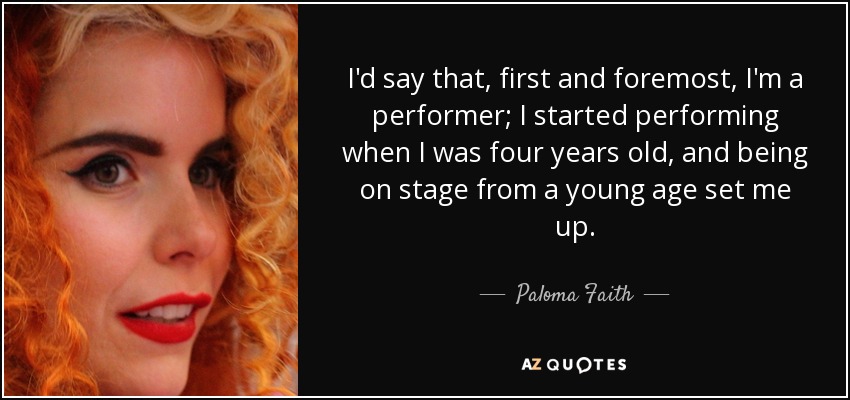 I'd say that, first and foremost, I'm a performer; I started performing when I was four years old, and being on stage from a young age set me up. - Paloma Faith